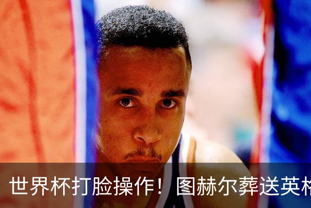 世界杯打脸操作！图赫尔葬送英格兰决赛！弃用封神王牌太离谱