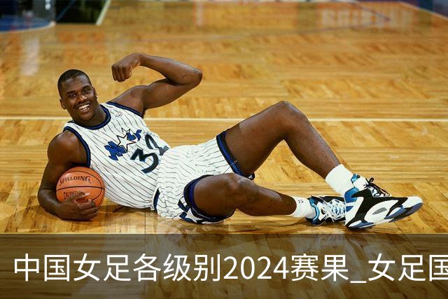 中国女足各级别2024赛果 女足国家队2胜1平2负