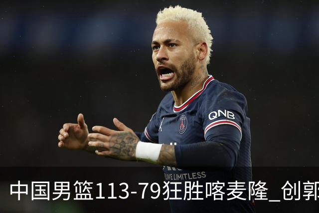 中国男篮113-79狂胜喀麦隆 创郭士强时代新高，球员评分：8人惊艳，4人达标