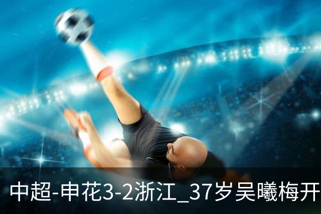 中超-申花3-2浙江 37岁吴曦梅开二度拉唐点射 王钰栋破门难救主
