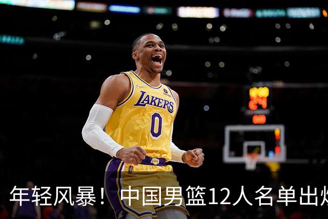 年轻风暴！中国男篮12人名单出炉，杨瀚森扛大旗，内线锋线很强