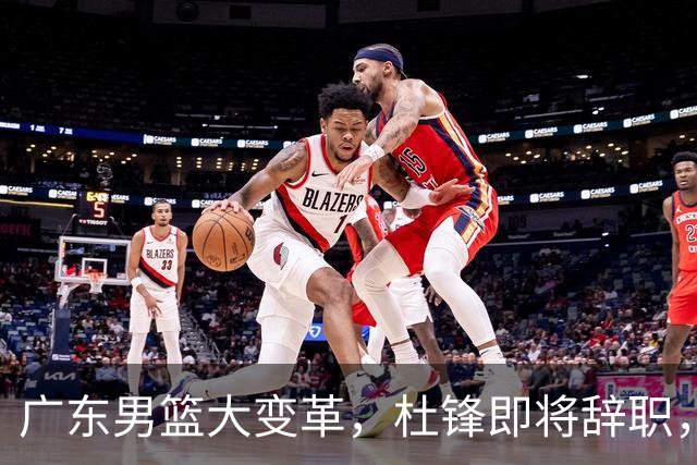 广东男篮大变革，杜锋即将辞职，六大问题显现，球迷欣喜“天亮了”！