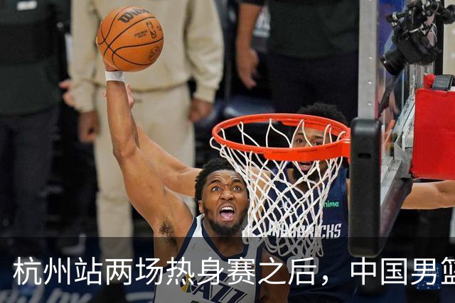 杭州站两场热身赛之后，中国男篮对阵日本12人名单呼之欲出