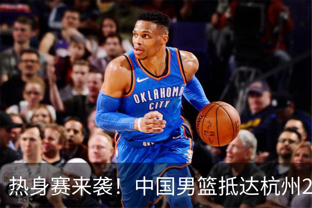 热身赛来袭！中国男篮抵达杭州21-23日迎战澳大利亚和荷兰