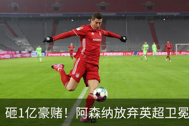 砸1亿豪赌！阿森纳放弃英超卫冕？本赛季他们的真正目标是欧冠！