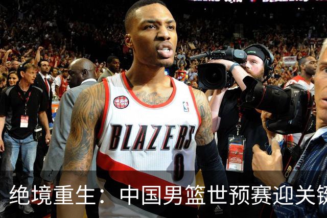 绝境重生：中国男篮世预赛迎关键第二阶段 拼搏定能破局