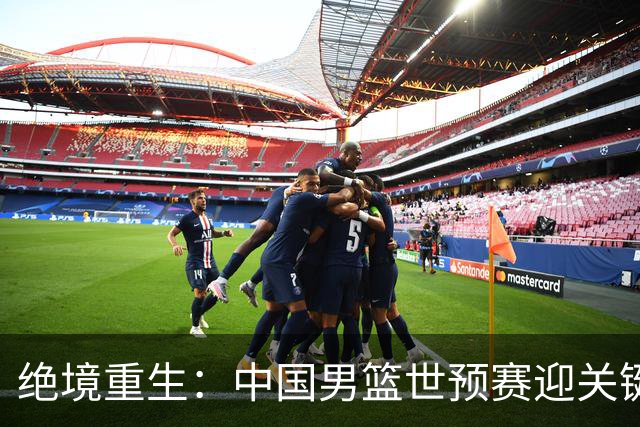 绝境重生：中国男篮世预赛迎关键第二阶段 拼搏定能破局