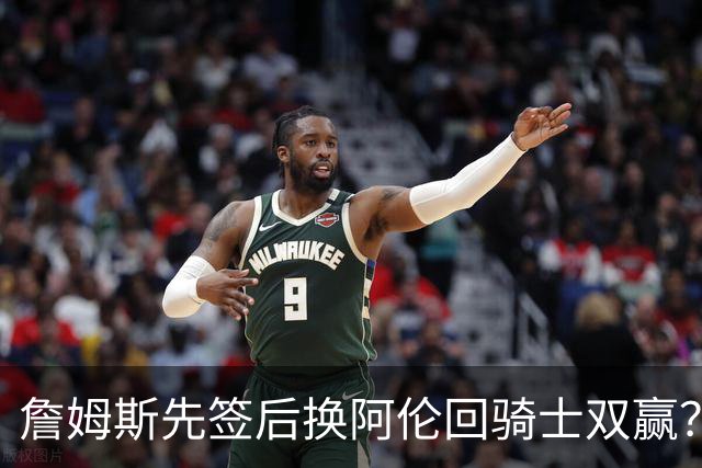 詹姆斯先签后换阿伦回骑士双赢？LBJ给骑士韧性&湖人得优质中锋